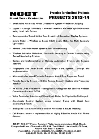 NCCT
Final Year Projects
Promise for the Best Projects
PROJECTS 2013-14
NCCT, 109, 2nd
Floor, Bombay Flats, Nungambakkam High Road,
Nungambakkam, Chennai – 600 034, Tamil Nadu. Next to ICICI Bank,
Above IOB, Near Taj Hotel
www.ncct.in, www.ieeeprojects.net, ncctchennai@gmail.com
044-2823 5816, 98411 93224, 89393 63501
Smart Wind Mill based Power Generation System for Mobile Charging
Zigbee – College / Industry – Wireless Network and Data Synchronization
using Hand Held Device
Development of Smart Notice Board – Active Information Display Systems
Mobile Robot -- Wireless Ai based Intelli Mobile Robot for Multi Specialty
Operations
Remote Controlled Water Splash Robot for Gardening
Wireless Intrusion Detection, Electronic Security & Control System using
Central Monitoring System
Design and Implementation of Railway Automation System with Sensors
Network
Fingerprint and RFID based Multi usage Card System - Design and
Implementation
Microcontroller based Portable Computer Aided Drug Dispenser Robot
Temple Security System -- Hi End Temple Security System with Frequency
Jammer
RF based Code Modulation – Decryption & Encryption for Secured Wireless
Communication with OFDM
Voice Controlled & Activated Wheel Chair Robot for Physically Challenged
Anesthesia Control System using Infusion Pump with Heart Beat
Monitoring System
Intelligent Train System with Collision Avoidance & Route Tracking
Cell Phone Jammer - Implementation of Highly Effective Mobile Cell Phone
Jammer
 