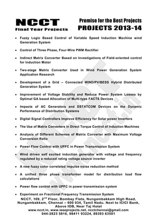 NCCT
Final Year Projects
Promise for the Best Projects
PROJECTS 2013-14
NCCT, 109, 2nd
Floor, Bombay Flats, Nungambakkam High Road,
Nungambakkam, Chennai – 600 034, Tamil Nadu. Next to ICICI Bank,
Above IOB, Near Taj Hotel
www.ncct.in, www.ieeeprojects.net, ncctchennai@gmail.com
044-2823 5816, 98411 93224, 89393 63501
Fuzzy Logic Based Control of Variable Speed Induction Machine wind
Generation System
Control of Three Phase, Four-Wire PWM Rectifier
Indirect Matrix Converter Based on Investigations of Field-oriented control
for Induction Motor
Two-stage Matrix Converter Used in Wind Power Generation System
Application Research
Development of a Grid – Connected WIND/PV/BESS Hybrid Distributed
Generation System
Improvement of Voltage Stability and Reduce Power System Losses by
Optimal GA based Allocation of Multi-type FACTS Devices
Impacts of AC Generators and DSTATCOM Devices on the Dynamic
Performance of Distribution Systems
Digital Signal Controllers Improve Efficiency for Solar power Inverters
The Use of Matrix Converters in Direct Torque Control of Induction Machines
Analysis of Different Schemes of Matrix Converter with Maximum Voltage
Conversion Ratio
Power Flow Control with UPFC in Power Transmission System
Wind driven self excited induction generator with voltage and frequency
regulated by a reduced rating voltage source inverter
A new fuzzy color correlated impulse noise reduction method
A unified three phase transformer model for distribution load flow
calculations
Power flow control with UPFC in power transmission system
Experiment on Fractional Frequency Transmission System
 
