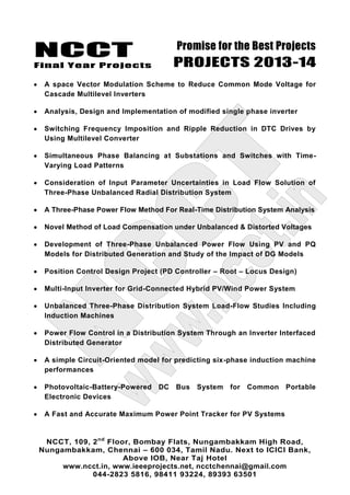 NCCT
Final Year Projects
Promise for the Best Projects
PROJECTS 2013-14
NCCT, 109, 2nd
Floor, Bombay Flats, Nungambakkam High Road,
Nungambakkam, Chennai – 600 034, Tamil Nadu. Next to ICICI Bank,
Above IOB, Near Taj Hotel
www.ncct.in, www.ieeeprojects.net, ncctchennai@gmail.com
044-2823 5816, 98411 93224, 89393 63501
A space Vector Modulation Scheme to Reduce Common Mode Voltage for
Cascade Multilevel Inverters
Analysis, Design and Implementation of modified single phase inverter
Switching Frequency Imposition and Ripple Reduction in DTC Drives by
Using Multilevel Converter
Simultaneous Phase Balancing at Substations and Switches with Time-
Varying Load Patterns
Consideration of Input Parameter Uncertainties in Load Flow Solution of
Three-Phase Unbalanced Radial Distribution System
A Three-Phase Power Flow Method For Real-Time Distribution System Analysis
Novel Method of Load Compensation under Unbalanced & Distorted Voltages
Development of Three-Phase Unbalanced Power Flow Using PV and PQ
Models for Distributed Generation and Study of the Impact of DG Models
Position Control Design Project (PD Controller – Root – Locus Design)
Multi-Input Inverter for Grid-Connected Hybrid PV/Wind Power System
Unbalanced Three-Phase Distribution System Load-Flow Studies Including
Induction Machines
Power Flow Control in a Distribution System Through an Inverter Interfaced
Distributed Generator
A simple Circuit-Oriented model for predicting six-phase induction machine
performances
Photovoltaic-Battery-Powered DC Bus System for Common Portable
Electronic Devices
A Fast and Accurate Maximum Power Point Tracker for PV Systems
 