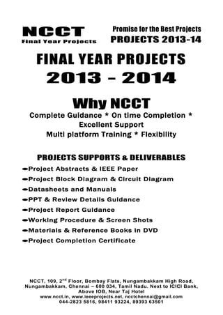 NCCT
Final Year Projects
Promise for the Best Projects
PROJECTS 2013-14
NCCT, 109, 2nd
Floor, Bombay Flats, Nungambakkam High Road,
Nungambakkam, Chennai – 600 034, Tamil Nadu. Next to ICICI Bank,
Above IOB, Near Taj Hotel
www.ncct.in, www.ieeeprojects.net, ncctchennai@gmail.com
044-2823 5816, 98411 93224, 89393 63501
FINAL YEAR PROJECTS
2013 - 2014
Why NCCT
Complete Guidance * On time Completion *
Excellent Support
Multi platform Training * Flexibility
PROJECTS SUPPORTS & DELIVERABLES
Project Abstracts & IEEE Paper
Project Block Diagram & Circuit Diagram
Datasheets and Manuals
PPT & Review Details Guidance
Project Report Guidance
Working Procedure & Screen Shots
Materials & Reference Books in DVD
Project Completion Certificate
 