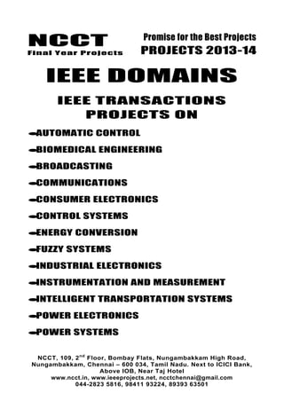 NCCT
Final Year Projects
Promise for the Best Projects
PROJECTS 2013-14
NCCT, 109, 2nd
Floor, Bombay Flats, Nungambakkam High Road,
Nungambakkam, Chennai – 600 034, Tamil Nadu. Next to ICICI Bank,
Above IOB, Near Taj Hotel
www.ncct.in, www.ieeeprojects.net, ncctchennai@gmail.com
044-2823 5816, 98411 93224, 89393 63501
IEEE DOMAINS
IEEE TRANSACTIONS
PROJECTS ON
AUTOMATIC CONTROL
BIOMEDICAL ENGINEERING
BROADCASTING
COMMUNICATIONS
CONSUMER ELECTRONICS
CONTROL SYSTEMS
ENERGY CONVERSION
FUZZY SYSTEMS
INDUSTRIAL ELECTRONICS
INSTRUMENTATION AND MEASUREMENT
INTELLIGENT TRANSPORTATION SYSTEMS
POWER ELECTRONICS
POWER SYSTEMS
 
