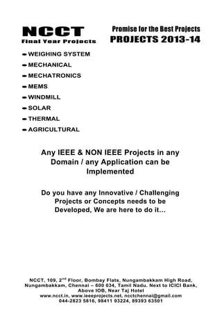 NCCT
Final Year Projects
Promise for the Best Projects
PROJECTS 2013-14
NCCT, 109, 2nd
Floor, Bombay Flats, Nungambakkam High Road,
Nungambakkam, Chennai – 600 034, Tamil Nadu. Next to ICICI Bank,
Above IOB, Near Taj Hotel
www.ncct.in, www.ieeeprojects.net, ncctchennai@gmail.com
044-2823 5816, 98411 93224, 89393 63501
WEIGHING SYSTEM
MECHANICAL
MECHATRONICS
MEMS
WINDMILL
SOLAR
THERMAL
AGRICULTURAL
Any IEEE & NON IEEE Projects in any
Domain / any Application can be
Implemented
Do you have any Innovative / Challenging
Projects or Concepts needs to be
Developed, We are here to do it…
 