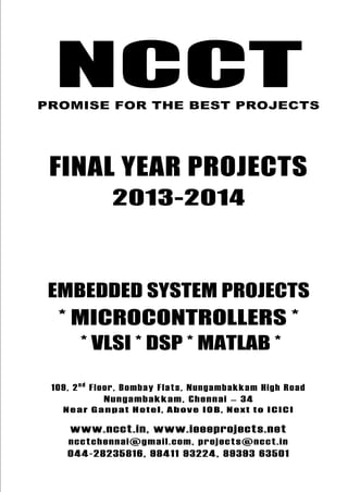 NCCT
Final Year Projects
Promise for the Best Projects
PROJECTS 2013-14
NCCT, 109, 2nd
Floor, Bombay Flats, Nungambakkam High Road,
Nungambakkam, Chennai – 600 034, Tamil Nadu. Next to ICICI Bank,
Above IOB, Near Taj Hotel
www.ncct.in, www.ieeeprojects.net, ncctchennai@gmail.com
044-2823 5816, 98411 93224, 89393 63501
NCCT
Embedded System Projects
NCCTPROMISE FOR THE BEST PROJECTS
FINAL YEAR PROJECTS
2013-2014
EMBEDDED SYSTEM PROJECTS
* MICROCONTROLLERS *
* VLSI * DSP * MATLAB *
109, 2nd
Floor, Bombay Flats, Nungambakkam High Road
Nungambakkam, Chennai – 34
Near Ganpat Hotel, Above IOB, Next to ICICI
www.ncct.in, www.ieeeprojects.net
ncctchennai@gmail.com, projects@ncct.in
044-28235816, 98411 93224, 89393 63501
 