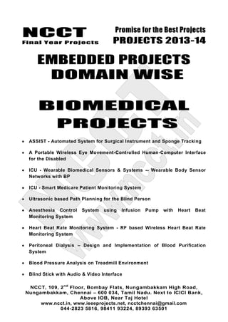 NCCT
Final Year Projects
Promise for the Best Projects
PROJECTS 2013-14
NCCT, 109, 2nd
Floor, Bombay Flats, Nungambakkam High Road,
Nungambakkam, Chennai – 600 034, Tamil Nadu. Next to ICICI Bank,
Above IOB, Near Taj Hotel
www.ncct.in, www.ieeeprojects.net, ncctchennai@gmail.com
044-2823 5816, 98411 93224, 89393 63501
EMBEDDED PROJECTS
DOMAIN WISE
BIOMEDICAL
PROJECTS
ASSIST - Automated System for Surgical Instrument and Sponge Tracking
A Portable Wireless Eye Movement-Controlled Human-Computer Interface
for the Disabled
ICU - Wearable Biomedical Sensors & Systems -- Wearable Body Sensor
Networks with BP
ICU - Smart Medicare Patient Monitoring System
Ultrasonic based Path Planning for the Blind Person
Anesthesia Control System using Infusion Pump with Heart Beat
Monitoring System
Heart Beat Rate Monitoring System - RF based Wireless Heart Beat Rate
Monitoring System
Peritoneal Dialysis – Design and Implementation of Blood Purification
System
Blood Pressure Analysis on Treadmill Environment
Blind Stick with Audio & Video Interface
 