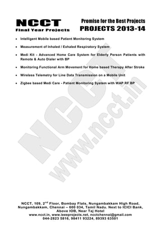NCCT
Final Year Projects
Promise for the Best Projects
PROJECTS 2013-14
NCCT, 109, 2nd
Floor, Bombay Flats, Nungambakkam High Road,
Nungambakkam, Chennai – 600 034, Tamil Nadu. Next to ICICI Bank,
Above IOB, Near Taj Hotel
www.ncct.in, www.ieeeprojects.net, ncctchennai@gmail.com
044-2823 5816, 98411 93224, 89393 63501
Intelligent Mobile based Patient Monitoring System
Measurement of Inhaled / Exhaled Respiratory System
Medi Kit - Advanced Home Care System for Elderly Person Patients with
Remote & Auto Dialer with BP
Monitoring Functional Arm Movement for Home based Therapy After Stroke
Wireless Telemetry for Line Data Transmission on a Mobile Unit
Zigbee based Medi Care - Patient Monitoring System with WAP RF BP
 