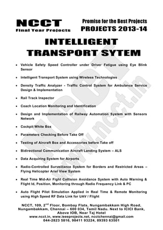 NCCT
Final Year Projects
Promise for the Best Projects
PROJECTS 2013-14
NCCT, 109, 2nd
Floor, Bombay Flats, Nungambakkam High Road,
Nungambakkam, Chennai – 600 034, Tamil Nadu. Next to ICICI Bank,
Above IOB, Near Taj Hotel
www.ncct.in, www.ieeeprojects.net, ncctchennai@gmail.com
044-2823 5816, 98411 93224, 89393 63501
INTELLIGENT
TRANSPORT SYTEM
Vehicle Safety Speed Controller under Driver Fatigue using Eye Blink
Sensor
Intelligent Transport System using Wireless Technologies
Density Traffic Analyzer - Traffic Control System for Ambulance Service
Design & Implementation
Rail Track Inspector
Coach Location Monitoring and Identification
Design and Implementation of Railway Automation System with Sensors
Network
Cockpit White Box
Parameters Checking Before Take Off
Testing of Aircraft Box and Accessories before Take off
Bidirectional Communication Aircraft Landing System – ALS
Data Acquiring System for Airports
Radio-Controlled Surveillance System for Borders and Restricted Areas –
Flying Helicopter Ariel View System
Real Time Mid-Air Fight Collision Avoidance System with Auto Warning &
Flight Id, Position, Monitoring through Radio Frequency Link & PC
Auto Flight Pilot Simulation Applied in Real Time & Remote Monitoring
using High Speed RF Data Link for UAV / Flight
 