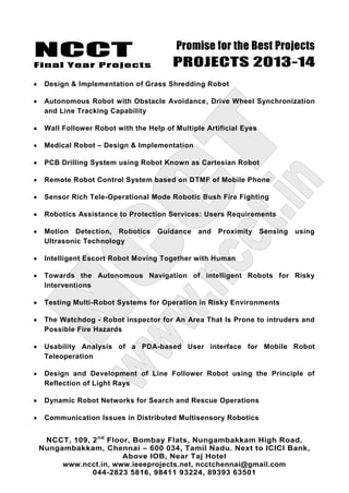 NCCT
Final Year Projects
Promise for the Best Projects
PROJECTS 2013-14
NCCT, 109, 2nd
Floor, Bombay Flats, Nungambakkam High Road,
Nungambakkam, Chennai – 600 034, Tamil Nadu. Next to ICICI Bank,
Above IOB, Near Taj Hotel
www.ncct.in, www.ieeeprojects.net, ncctchennai@gmail.com
044-2823 5816, 98411 93224, 89393 63501
Design & Implementation of Grass Shredding Robot
Autonomous Robot with Obstacle Avoidance, Drive Wheel Synchronization
and Line Tracking Capability
Wall Follower Robot with the Help of Multiple Artificial Eyes
Medical Robot – Design & Implementation
PCB Drilling System using Robot Known as Cartesian Robot
Remote Robot Control System based on DTMF of Mobile Phone
Sensor Rich Tele-Operational Mode Robotic Bush Fire Fighting
Robotics Assistance to Protection Services: Users Requirements
Motion Detection, Robotics Guidance and Proximity Sensing using
Ultrasonic Technology
Intelligent Escort Robot Moving Together with Human
Towards the Autonomous Navigation of intelligent Robots for Risky
Interventions
Testing Multi-Robot Systems for Operation in Risky Environments
The Watchdog - Robot inspector for An Area That Is Prone to intruders and
Possible Fire Hazards
Usability Analysis of a PDA-based User interface for Mobile Robot
Teleoperation
Design and Development of Line Follower Robot using the Principle of
Reflection of Light Rays
Dynamic Robot Networks for Search and Rescue Operations
Communication Issues in Distributed Multisensory Robotics
 
