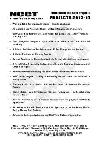 NCCT
Final Year Projects
Promise for the Best Projects
PROJECTS 2013-14
NCCT, 109, 2nd
Floor, Bombay Flats, Nungambakkam High Road,
Nungambakkam, Chennai – 600 034, Tamil Nadu. Next to ICICI Bank,
Above IOB, Near Taj Hotel
www.ncct.in, www.ieeeprojects.net, ncctchennai@gmail.com
044-2823 5816, 98411 93224, 89393 63501
Walking Robot for Impaired Peoples – Muscle Weakness
An Autonomous Assistant Robot for Book Manipulation in a Library
Self Guided Pedestrain Crossing Robot for Blinds and Elderly Persons –
Walking Stick
Electromagnetic Magnetic Type Pick and Place Robot for Materials
Handling
A Robust Architecture for Autonomous Robot Navigation and Control
A Mobile Platform for Nursing Robots
Rescue Robotics for Biomedical and Life Saving with Artificial Intelligence
A Novel Robot System for Surface inspection and Diameter Measurement of
Large Size Pipes
Advanced Human Detecting and Self-Guided Robotic Waiter for Hotels
Self Guided Object Tracking & Following Mobile Robot for Factories &
Mining Areas
Walking Robot with Hyper Line Tracker using IR Sensors for Uneven
Terrain
Vision Guided Law Enforcement Robotic Helicopters – A Revolutionary
New Interface
Advanced Miniature based Wireless Camera Monitoring System for Wildlife
Application
An Assistive Robotic Device that CAN Synchronize to the Pelvic Motion
During Human Gait Training
Automatic Collision Avoidance and Real Time Distance Monitoring
 