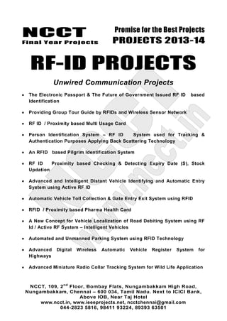 NCCT
Final Year Projects
Promise for the Best Projects
PROJECTS 2013-14
NCCT, 109, 2nd
Floor, Bombay Flats, Nungambakkam High Road,
Nungambakkam, Chennai – 600 034, Tamil Nadu. Next to ICICI Bank,
Above IOB, Near Taj Hotel
www.ncct.in, www.ieeeprojects.net, ncctchennai@gmail.com
044-2823 5816, 98411 93224, 89393 63501
RF-ID PROJECTS
Unwired Communication Projects
The Electronic Passport & The Future of Government Issued RF ID based
Identification
Providing Group Tour Guide by RFIDs and Wireless Sensor Network
RF ID / Proximity based Multi Usage Card
Person Identification System – RF ID System used for Tracking &
Authentication Purposes Applying Back Scattering Technology
An RFID based Pilgrim Identification System
RF ID Proximity based Checking & Detecting Expiry Date (S), Stock
Updation
Advanced and Intelligent Distant Vehicle Identifying and Automatic Entry
System using Active RF ID
Automatic Vehicle Toll Collection & Gate Entry Exit System using RFID
RFID / Proximity based Pharma Health Card
A New Concept for Vehicle Localization of Road Debiting System using RF
Id / Active RF System – Intelligent Vehicles
Automated and Unmanned Parking System using RFID Technology
Advanced Digital Wireless Automatic Vehicle Register System for
Highways
Advanced Miniature Radio Collar Tracking System for Wild Life Application
 