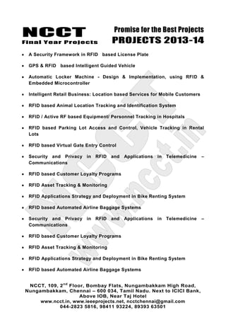 NCCT
Final Year Projects
Promise for the Best Projects
PROJECTS 2013-14
NCCT, 109, 2nd
Floor, Bombay Flats, Nungambakkam High Road,
Nungambakkam, Chennai – 600 034, Tamil Nadu. Next to ICICI Bank,
Above IOB, Near Taj Hotel
www.ncct.in, www.ieeeprojects.net, ncctchennai@gmail.com
044-2823 5816, 98411 93224, 89393 63501
A Security Framework in RFID based License Plate
GPS & RFID based Intelligent Guided Vehicle
Automatic Locker Machine - Design & Implementation, using RFID &
Embedded Microcontroller
Intelligent Retail Business: Location based Services for Mobile Customers
RFID based Animal Location Tracking and Identification System
RFID / Active RF based Equipment/ Personnel Tracking in Hospitals
RFID based Parking Lot Access and Control, Vehicle Tracking in Rental
Lots
RFID based Virtual Gate Entry Control
Security and Privacy in RFID and Applications in Telemedicine –
Communications
RFID based Customer Loyalty Programs
RFID Asset Tracking & Monitoring
RFID Applications Strategy and Deployment in Bike Renting System
RFID based Automated Airline Baggage Systems
Security and Privacy in RFID and Applications in Telemedicine –
Communications
RFID based Customer Loyalty Programs
RFID Asset Tracking & Monitoring
RFID Applications Strategy and Deployment in Bike Renting System
RFID based Automated Airline Baggage Systems
 