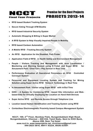 NCCT
Final Year Projects
Promise for the Best Projects
PROJECTS 2013-14
NCCT, 109, 2nd
Floor, Bombay Flats, Nungambakkam High Road,
Nungambakkam, Chennai – 600 034, Tamil Nadu. Next to ICICI Bank,
Above IOB, Near Taj Hotel
www.ncct.in, www.ieeeprojects.net, ncctchennai@gmail.com
044-2823 5816, 98411 93224, 89393 63501
RFID based Student Tracking System
Secure Voting Through ATM Booths
RFID based Industrial Security System
Automatic Shopping & Billing in Super Market
A RFID System to Help Visually Impaired People in Mobility
RFID based Canteen Automation
A Mobile RFID -Tracking Security System
An RFID Application for the Disabled: Path Finder
Application Field of RFID in Health Safety and Environment Management
People / Visitors Tracking and Management with Area Localization /
Monitoring and Warning System using E-Ticket and Super RFID for
Amusement Park / Child Care / Play School in Real Time
Performance Evaluation of Operational Parameters on RFID Controlled
Conveyor System
Personnel and Equipment Locating System and Tracking for Mining
Solution using Super Active RFID Network Technology in Real Time
In Amusement Park / Visitor using Super RFID with in/Out Time
GIDS – A System for Combining RFID -based Site information and Web-
based Data for Virtually Displaying the Location on Hand Held Devices
Super Active RFID and Remote Access through Telephone Line
Location based Human Identification and Tracking System using RFID
Contactless Electromagnetic Proximity based Campus Management System
 