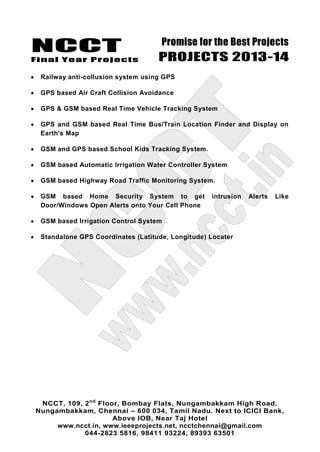 NCCT
Final Year Projects
Promise for the Best Projects
PROJECTS 2013-14
NCCT, 109, 2nd
Floor, Bombay Flats, Nungambakkam High Road,
Nungambakkam, Chennai – 600 034, Tamil Nadu. Next to ICICI Bank,
Above IOB, Near Taj Hotel
www.ncct.in, www.ieeeprojects.net, ncctchennai@gmail.com
044-2823 5816, 98411 93224, 89393 63501
Railway anti-collusion system using GPS
GPS based Air Craft Collision Avoidance
GPS & GSM based Real Time Vehicle Tracking System
GPS and GSM based Real Time Bus/Train Location Finder and Display on
Earth's Map
GSM and GPS based School Kids Tracking System.
GSM based Automatic Irrigation Water Controller System
GSM based Highway Road Traffic Monitoring System.
GSM based Home Security System to get intrusion Alerts Like
Door/Windows Open Alerts onto Your Cell Phone
GSM based Irrigation Control System
Standalone GPS Coordinates (Latitude, Longitude) Locater
 