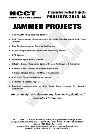 NCCT
Final Year Projects
Promise for the Best Projects
PROJECTS 2013-14
NCCT, 109, 2nd
Floor, Bombay Flats, Nungambakkam High Road,
Nungambakkam, Chennai – 600 034, Tamil Nadu. Next to ICICI Bank,
Above IOB, Near Taj Hotel
www.ncct.in, www.ieeeprojects.net, ncctchennai@gmail.com
044-2823 5816, 98411 93224, 89393 63501
JAMMER PROJECTS
GSM / CDMA / DCS Tri Band Jammer
Cell Phone Jammer - Implementation of Highly Effective Mobile Cell Phone
Jammer
Blue Tooth Jammer for Security Application
Hi End Temple Security System with Frequency Jammer
GPS Jammer
Microwave Spy Camera Jammer
Effective Signal / Frequency Jammer System for Security & Protection
All Band Radio Jammer for Military Application
Advanced Radar Jammer for Military Application
Anti Bomb Explosion Frequency Jammer
Cell Phone Booster / Repeater
Practical Implementation of Full Band Radio Jammer for Security
Application
We can design and develop any Jammer Applications /
Repeaters / Boosters
 