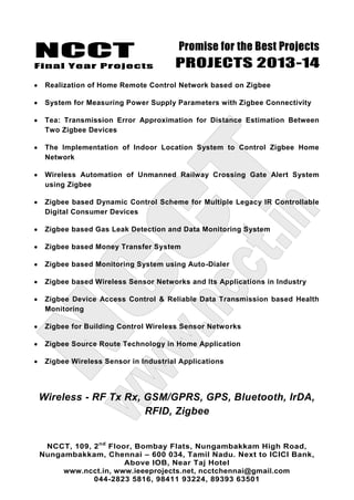 NCCT
Final Year Projects
Promise for the Best Projects
PROJECTS 2013-14
NCCT, 109, 2nd
Floor, Bombay Flats, Nungambakkam High Road,
Nungambakkam, Chennai – 600 034, Tamil Nadu. Next to ICICI Bank,
Above IOB, Near Taj Hotel
www.ncct.in, www.ieeeprojects.net, ncctchennai@gmail.com
044-2823 5816, 98411 93224, 89393 63501
Realization of Home Remote Control Network based on Zigbee
System for Measuring Power Supply Parameters with Zigbee Connectivity
Tea: Transmission Error Approximation for Distance Estimation Between
Two Zigbee Devices
The Implementation of Indoor Location System to Control Zigbee Home
Network
Wireless Automation of Unmanned Railway Crossing Gate Alert System
using Zigbee
Zigbee based Dynamic Control Scheme for Multiple Legacy IR Controllable
Digital Consumer Devices
Zigbee based Gas Leak Detection and Data Monitoring System
Zigbee based Money Transfer System
Zigbee based Monitoring System using Auto-Dialer
Zigbee based Wireless Sensor Networks and Its Applications in Industry
Zigbee Device Access Control & Reliable Data Transmission based Health
Monitoring
Zigbee for Building Control Wireless Sensor Networks
Zigbee Source Route Technology in Home Application
Zigbee Wireless Sensor in Industrial Applications
Wireless - RF Tx Rx, GSM/GPRS, GPS, Bluetooth, IrDA,
RFID, Zigbee
 