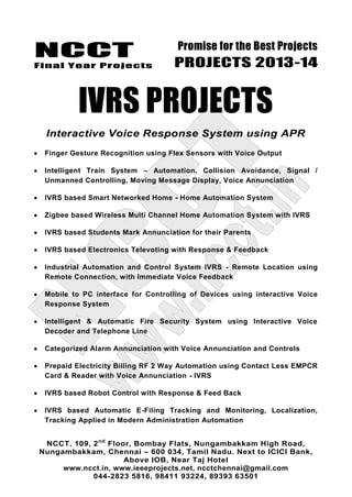 NCCT
Final Year Projects
Promise for the Best Projects
PROJECTS 2013-14
NCCT, 109, 2nd
Floor, Bombay Flats, Nungambakkam High Road,
Nungambakkam, Chennai – 600 034, Tamil Nadu. Next to ICICI Bank,
Above IOB, Near Taj Hotel
www.ncct.in, www.ieeeprojects.net, ncctchennai@gmail.com
044-2823 5816, 98411 93224, 89393 63501
IVRS PROJECTS
Interactive Voice Response System using APR
Finger Gesture Recognition using Flex Sensors with Voice Output
Intelligent Train System – Automation, Collision Avoidance, Signal /
Unmanned Controlling, Moving Message Display, Voice Annunciation
IVRS based Smart Networked Home - Home Automation System
Zigbee based Wireless Multi Channel Home Automation System with IVRS
IVRS based Students Mark Annunciation for their Parents
IVRS based Electronics Televoting with Response & Feedback
Industrial Automation and Control System IVRS - Remote Location using
Remote Connection, with Immediate Voice Feedback
Mobile to PC interface for Controlling of Devices using interactive Voice
Response System
Intelligent & Automatic Fire Security System using Interactive Voice
Decoder and Telephone Line
Categorized Alarm Annunciation with Voice Annunciation and Controls
Prepaid Electricity Billing RF 2 Way Automation using Contact Less EMPCR
Card & Reader with Voice Annunciation - IVRS
IVRS based Robot Control with Response & Feed Back
IVRS based Automatic E-Filing Tracking and Monitoring, Localization,
Tracking Applied in Modern Administration Automation
 