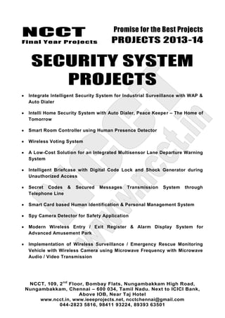 NCCT
Final Year Projects
Promise for the Best Projects
PROJECTS 2013-14
NCCT, 109, 2nd
Floor, Bombay Flats, Nungambakkam High Road,
Nungambakkam, Chennai – 600 034, Tamil Nadu. Next to ICICI Bank,
Above IOB, Near Taj Hotel
www.ncct.in, www.ieeeprojects.net, ncctchennai@gmail.com
044-2823 5816, 98411 93224, 89393 63501
SECURITY SYSTEM
PROJECTS
Integrate Intelligent Security System for Industrial Surveillance with WAP &
Auto Dialer
Intelli Home Security System with Auto Dialer, Peace Keeper – The Home of
Tomorrow
Smart Room Controller using Human Presence Detector
Wireless Voting System
A Low-Cost Solution for an Integrated Multisensor Lane Departure Warning
System
Intelligent Briefcase with Digital Code Lock and Shock Generator during
Unauthorized Access
Secret Codes & Secured Messages Transmission System through
Telephone Line
Smart Card based Human Identification & Personal Management System
Spy Camera Detector for Safety Application
Modern Wireless Entry / Exit Register & Alarm Display System for
Advanced Amusement Park
Implementation of Wireless Surveillance / Emergency Rescue Monitoring
Vehicle with Wireless Camera using Microwave Frequency with Microwave
Audio / Video Transmission
 