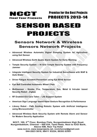 NCCT
Final Year Projects
Promise for the Best Projects
PROJECTS 2013-14
NCCT, 109, 2nd
Floor, Bombay Flats, Nungambakkam High Road,
Nungambakkam, Chennai – 600 034, Tamil Nadu. Next to ICICI Bank,
Above IOB, Near Taj Hotel
www.ncct.in, www.ieeeprojects.net, ncctchennai@gmail.com
044-2823 5816, 98411 93224, 89393 63501
SENSOR BASED
PROJECTS
Sensors Network & Wireless
Sensors Network Projects
Advanced Wireless Automatic Digital Pumping System for Agriculture
using Soil Sensor
Advanced Wireless Earth Quake Alarm System for Early Warning
Temple Security System -- Hi End Temple Security System with Frequency
Jammer
Integrate Intelligent Security System for Industrial Surveillance with WAP &
Auto Dialer
Driver Fatigue Accident Prevention using Eye Blink Sensor
Eye Ball Controlled Automatic Wheel Chair
Multisensor - Smoke, Fire, Temperature, Gas, Metal & Intruder based
Security Robot - Zigbee
RF Enabled ICU Care Taker – Life Support System
American Sign Language based Hand Gesture Recognition & Performance
Library Robot - Path Guiding Robotic System with Artificial Intelligence
using Microcontroller
Advanced Wireless Bank Security System with Remote Alarm and Sensor
for Modern Security Application
 