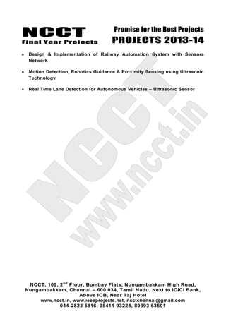 NCCT
Final Year Projects
Promise for the Best Projects
PROJECTS 2013-14
NCCT, 109, 2nd
Floor, Bombay Flats, Nungambakkam High Road,
Nungambakkam, Chennai – 600 034, Tamil Nadu. Next to ICICI Bank,
Above IOB, Near Taj Hotel
www.ncct.in, www.ieeeprojects.net, ncctchennai@gmail.com
044-2823 5816, 98411 93224, 89393 63501
Design & Implementation of Railway Automation System with Sensors
Network
Motion Detection, Robotics Guidance & Proximity Sensing using Ultrasonic
Technology
Real Time Lane Detection for Autonomous Vehicles – Ultrasonic Sensor
 