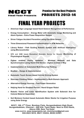 NCCT
Final Year Projects
Promise for the Best Projects
PROJECTS 2013-14
NCCT, 109, 2nd
Floor, Bombay Flats, Nungambakkam High Road,
Nungambakkam, Chennai – 600 034, Tamil Nadu. Next to ICICI Bank,
Above IOB, Near Taj Hotel
www.ncct.in, www.ieeeprojects.net, ncctchennai@gmail.com
044-2823 5816, 98411 93224, 89393 63501
FINAL YEAR PROJECTS
American Sign Language based Hand Gesture Recognition & Performance
Energy Consumption – Energy Meter with Automatic Usage Monitoring and
Alarm System - Extra Power Requisition System
Driver Fatigue Accident Prevention using Eye Blink Sensor
Three Dimensional Password Authentication in ATM Networks
Library Robot - Path Guiding Robotic System with Artificial Intelligence
using Microcontroller
GPS and GSM based Biomedical Wearable Device for Remote Monitoring of
Physiological Signals
Zigbee enabled Pantry Updation - Wireless Network and Data
Synchronization using Hand Held Device - Zigbee enabled 2 Way
Implementation of Automated Multi Story Car Parking
Boatbot – Design & Implementation
Automatic Touch Screen based Vehicle Driving System
Staircase Climbing Robot – Implemented in Multi-Domain Approach
Alternative Energy Sources - Foot Power Generation
Helping Hand for Disabled Person - Hand Gripper Robot
Robotic Vision and Color Identification System with Solenoid Arm for
Colored Material Separation
Soil Moisture Content based Automatic Motor Starter for Irrigation Purpose
using Solar Energy
 