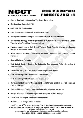 NCCT
Final Year Projects
Promise for the Best Projects
PROJECTS 2013-14
NCCT, 109, 2nd
Floor, Bombay Flats, Nungambakkam High Road,
Nungambakkam, Chennai – 600 034, Tamil Nadu. Next to ICICI Bank,
Above IOB, Near Taj Hotel
www.ncct.in, www.ieeeprojects.net, ncctchennai@gmail.com
044-2823 5816, 98411 93224, 89393 63501
Energy Saving System using Thyristor Controllers
Multiplexing Control of EMU
SCR DCR Circuit Breaker
Energy Saving Systems for Railway Platforms
Intelligent Power Sharing of Transformers with Auto Protection
RF enabled Energy Meter Digitization & Automation and Automatic Utility
Transfer with Two Way Communication
Inverter based Low - High Input Voltage Buck Booster Converter System
Design & Implementation
Multi Power Utilizer - Maximum Demand Indicator and Power Factor
Indicator
Natural Failure Protector
Distributed Control System for Industrial Transducers Failure Location &
Annunciation
Protective Relay V, I, V/F Protection & Impedance Relay
Soft Switching PWM Three Level Converters
Soft Switching PWM Three Level Inverters
Development of Energy Management and Warning System for Resident: An
Energy Saving
Energy Efficient Target Coverage in Wireless Sensor Networks
Design and Digital Monitoring of Uninterrupted Power Supply
Life Cycle Testing of Electrical Components
Multi Channel Temperature Indicator
 