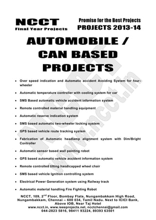 NCCT
Final Year Projects
Promise for the Best Projects
PROJECTS 2013-14
NCCT, 109, 2nd
Floor, Bombay Flats, Nungambakkam High Road,
Nungambakkam, Chennai – 600 034, Tamil Nadu. Next to ICICI Bank,
Above IOB, Near Taj Hotel
www.ncct.in, www.ieeeprojects.net, ncctchennai@gmail.com
044-2823 5816, 98411 93224, 89393 63501
AUTOMOBILE /
CAN BASED
PROJECTS
Over speed indication and Automatic accident Avoiding System for four-
wheeler
Automatic temperature controller with cooling system for car
SMS Based automatic vehicle accident information system
Remote controlled material handling equipment
Automatic reserve indication system
SMS based automatic two-wheeler locking system
GPS based vehicle route tracking system
Fabrication of Automatic headlamp alignment system with Dim/Bright
Controller
Automatic sensor based wall painting robot
GPS based automatic vehicle accident information system
Remote controlled tilting handicapped wheel chair
SMS based vehicle Ignition controlling system
Electrical Power Generation system using Railway track
Automatic material handling Fire Fighting Robot
 
