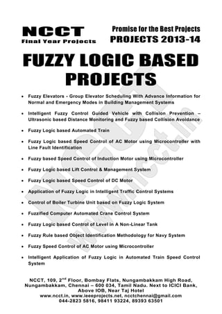 NCCT
Final Year Projects
Promise for the Best Projects
PROJECTS 2013-14
NCCT, 109, 2nd
Floor, Bombay Flats, Nungambakkam High Road,
Nungambakkam, Chennai – 600 034, Tamil Nadu. Next to ICICI Bank,
Above IOB, Near Taj Hotel
www.ncct.in, www.ieeeprojects.net, ncctchennai@gmail.com
044-2823 5816, 98411 93224, 89393 63501
FUZZY LOGIC BASED
PROJECTS
Fuzzy Elevators - Group Elevator Scheduling With Advance Information for
Normal and Emergency Modes in Building Management Systems
Intelligent Fuzzy Control Guided Vehicle with Collision Prevention –
Ultrasonic based Distance Monitoring and Fuzzy based Collision Avoidance
Fuzzy Logic based Automated Train
Fuzzy Logic based Speed Control of AC Motor using Microcontroller with
Line Fault Identification
Fuzzy based Speed Control of Induction Motor using Microcontroller
Fuzzy Logic based Lift Control & Management System
Fuzzy Logic based Speed Control of DC Motor
Application of Fuzzy Logic in Intelligent Traffic Control Systems
Control of Boiler Turbine Unit based on Fuzzy Logic System
Fuzzified Computer Automated Crane Control System
Fuzzy Logic based Control of Level in A Non-Linear Tank
Fuzzy Rule based Object Identification Methodology for Navy System
Fuzzy Speed Control of AC Motor using Microcontroller
Intelligent Application of Fuzzy Logic in Automated Train Speed Control
System
 