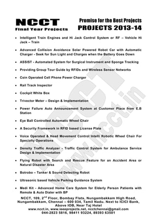 NCCT
Final Year Projects
Promise for the Best Projects
PROJECTS 2013-14
NCCT, 109, 2nd
Floor, Bombay Flats, Nungambakkam High Road,
Nungambakkam, Chennai – 600 034, Tamil Nadu. Next to ICICI Bank,
Above IOB, Near Taj Hotel
www.ncct.in, www.ieeeprojects.net, ncctchennai@gmail.com
044-2823 5816, 98411 93224, 89393 63501
Intelligent Train Engines and Hi Jack Control System or RF – Vehicle Hi
Jack – Train
Advanced Collision Avoidance Solar Powered Robot Car with Automatic
Charger - Seek for Sun Light and Charges when the Battery Goes Down
ASSIST - Automated System for Surgical Instrument and Sponge Tracking
Providing Group Tour Guide by RFIDs and Wireless Sensor Networks
Coin Operated Cell Phone Power Charger
Rail Track Inspector
Cockpit White Box
Trivector Meter – Design & Implementation
Power Failure Auto Announcement System at Customer Place from E.B
Station
Eye Ball Controlled Automatic Wheel Chair
A Security Framework in RFID based License Plate
Voice Operated & Head Movement Control Intelli Robotic Wheel Chair For
Specialty Operations
Density Traffic Analyzer - Traffic Control System for Ambulance Service
Design & Implementation
Flying Robot with Search and Rescue Feature for an Accident Area or
Natural Disaster Area
Botrobo – Tanker & Sound Detecting Robot
Ultrasonic based Vehicle Parking Guidance System
Medi Kit - Advanced Home Care System for Elderly Person Patients with
Remote & Auto Dialer with BP
 