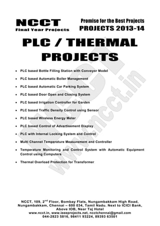 NCCT
Final Year Projects
Promise for the Best Projects
PROJECTS 2013-14
NCCT, 109, 2nd
Floor, Bombay Flats, Nungambakkam High Road,
Nungambakkam, Chennai – 600 034, Tamil Nadu. Next to ICICI Bank,
Above IOB, Near Taj Hotel
www.ncct.in, www.ieeeprojects.net, ncctchennai@gmail.com
044-2823 5816, 98411 93224, 89393 63501
PLC / THERMAL
PROJECTS
PLC based Bottle Filling Station with Conveyor Model
PLC based Automatic Boiler Management
PLC based Automatic Car Parking System
PLC based Door Open and Closing System
PLC based Irrigation Controller for Garden
PLC based Traffic Density Control using Sensor
PLC based Wireless Energy Meter
PLC based Control of Advertisement Display
PLC with Internal Locking System and Control
Multi Channel Temperature Measurement and Controller
Temperature Monitoring and Control System with Automatic Equipment
Control using Computers
Thermal Overload Protection for Transformer
 
