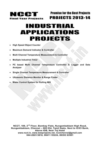 NCCT
Final Year Projects
Promise for the Best Projects
PROJECTS 2013-14
NCCT, 109, 2nd
Floor, Bombay Flats, Nungambakkam High Road,
Nungambakkam, Chennai – 600 034, Tamil Nadu. Next to ICICI Bank,
Above IOB, Near Taj Hotel
www.ncct.in, www.ieeeprojects.net, ncctchennai@gmail.com
044-2823 5816, 98411 93224, 89393 63501
INDUSTRIAL
APPLICATIONS
PROJECTS
High Speed Object Counter
Maximum Demand Indicator & Controller
Multi Channel Temperature Measurement & Controller
Multiple Industrial Timer
PC based Multi Channel Temperature Controller & Logger and Data
Analyzer
Single Channel Temperature Measurement & Controller
Ultrasonic Distance Monitor & Range Finder
Water Control System for Rolling Mill
 
