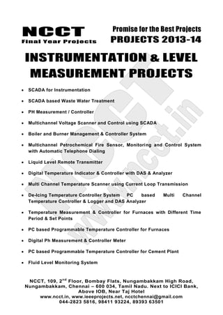 NCCT
Final Year Projects
Promise for the Best Projects
PROJECTS 2013-14
NCCT, 109, 2nd
Floor, Bombay Flats, Nungambakkam High Road,
Nungambakkam, Chennai – 600 034, Tamil Nadu. Next to ICICI Bank,
Above IOB, Near Taj Hotel
www.ncct.in, www.ieeeprojects.net, ncctchennai@gmail.com
044-2823 5816, 98411 93224, 89393 63501
INSTRUMENTATION & LEVEL
MEASUREMENT PROJECTS
SCADA for Instrumentation
SCADA based Waste Water Treatment
PH Measurement / Controller
Multichannel Voltage Scanner and Control using SCADA
Boiler and Burner Management & Controller System
Multichannel Petrochemical Fire Sensor, Monitoring and Control System
with Automatic Telephone Dialing
Liquid Level Remote Transmitter
Digital Temperature Indicator & Controller with DAS & Analyzer
Multi Channel Temperature Scanner using Current Loop Transmission
De-Icing Temperature Controller System PC based Multi Channel
Temperature Controller & Logger and DAS Analyzer
Temperature Measurement & Controller for Furnaces with Different Time
Period & Set Points
PC based Programmable Temperature Controller for Furnaces
Digital Ph Measurement & Controller Meter
PC based Programmable Temperature Controller for Cement Plant
Fluid Level Monitoring System
 
