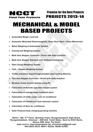 NCCT
Final Year Projects
Promise for the Best Projects
PROJECTS 2013-14
NCCT, 109, 2nd
Floor, Bombay Flats, Nungambakkam High Road,
Nungambakkam, Chennai – 600 034, Tamil Nadu. Next to ICICI Bank,
Above IOB, Near Taj Hotel
www.ncct.in, www.ieeeprojects.net, ncctchennai@gmail.com
044-2823 5816, 98411 93224, 89393 63501
MECHANICAL & MODEL
BASED PROJECTS
Automated Weigh Load Cell
Automatic Motorized Electromagnetic Glass Door Open / Close Mechanism
Batch Weighing & Automation System
Commercial Weighing System
Multi Axis Stepper Controller / Driver with Opto Isolation
Multi Axis Stepper Robotics with Artificial Intelligence
Stain Gauge Weighing System
Tank – Hopper Weighing System
Textile Industries based Programmable Label Cutting Machine
Two Axis Stepper Controller / Driver with Opto Isolation
Wireless Crane Control System using PC
Fabrication of Remote operated weapon system
Fabrication of sewage water treatment plant
Fabrication of water cooler cum air conditioner
Fabrication of transformer heat reduction system
Fabrication of Soar Air conditioner
Solar Powered Auto charging grinding machine
 