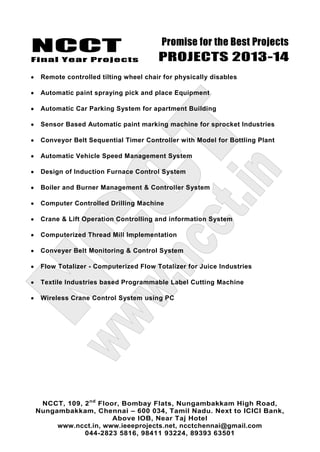 NCCT
Final Year Projects
Promise for the Best Projects
PROJECTS 2013-14
NCCT, 109, 2nd
Floor, Bombay Flats, Nungambakkam High Road,
Nungambakkam, Chennai – 600 034, Tamil Nadu. Next to ICICI Bank,
Above IOB, Near Taj Hotel
www.ncct.in, www.ieeeprojects.net, ncctchennai@gmail.com
044-2823 5816, 98411 93224, 89393 63501
Remote controlled tilting wheel chair for physically disables
Automatic paint spraying pick and place Equipment
Automatic Car Parking System for apartment Building
Sensor Based Automatic paint marking machine for sprocket Industries
Conveyor Belt Sequential Timer Controller with Model for Bottling Plant
Automatic Vehicle Speed Management System
Design of Induction Furnace Control System
Boiler and Burner Management & Controller System
Computer Controlled Drilling Machine
Crane & Lift Operation Controlling and information System
Computerized Thread Mill Implementation
Conveyer Belt Monitoring & Control System
Flow Totalizer - Computerized Flow Totalizer for Juice Industries
Textile Industries based Programmable Label Cutting Machine
Wireless Crane Control System using PC
 