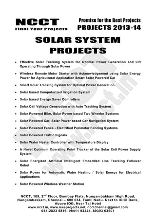 NCCT
Final Year Projects
Promise for the Best Projects
PROJECTS 2013-14
NCCT, 109, 2nd
Floor, Bombay Flats, Nungambakkam High Road,
Nungambakkam, Chennai – 600 034, Tamil Nadu. Next to ICICI Bank,
Above IOB, Near Taj Hotel
www.ncct.in, www.ieeeprojects.net, ncctchennai@gmail.com
044-2823 5816, 98411 93224, 89393 63501
SOLAR SYSTEM
PROJECTS
Effective Solar Tracking System for Optimal Power Generation and Lift
Operating Through Solar Power
Wireless Remote Motor Starter with Acknowledgement using Solar Energy
Power for Agricultural Application Smart Solar Powered Car
Smart Solar Tracking System for Optimal Power Generation
Solar based Computerized Irrigation System
Solar based Energy Saver Controllers
Solar Cell Voltage Generation with Auto Tracking System
Solar Powered Bike, Solar Power based Two Wheeler Systems
Solar Powered Car, Solar Power based Car Navigation System
Solar Powered Fence - Electrified Perimeter Fencing Systems
Solar Powered Traffic Signals
Solar Water Heater Controller with Temperature Display
A Novel Optimum Operating Point Tracker of the Solar Cell Power Supply
System
Solar Energized Artificial Intelligent Embedded Line Tracking Follower
Robot
Solar Power for Automatic Water Heating / Solar Energy for Electrical
Applications
Solar Powered Wireless Weather Station
 