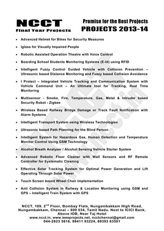 NCCT
Final Year Projects
Promise for the Best Projects
PROJECTS 2013-14
NCCT, 109, 2nd
Floor, Bombay Flats, Nungambakkam High Road,
Nungambakkam, Chennai – 600 034, Tamil Nadu. Next to ICICI Bank,
Above IOB, Near Taj Hotel
www.ncct.in, www.ieeeprojects.net, ncctchennai@gmail.com
044-2823 5816, 98411 93224, 89393 63501
Advanced Helmet for Bikes for Security Measures
Iglass for Visually Impaired People
Robotic Assisted Operation Theatre with Voice Control
Boarding School Students Monitoring Systems (E-Id) using RFID
Intelligent Fuzzy Control Guided Vehicle with Collision Prevention –
Ultrasonic based Distance Monitoring and Fuzzy based Collision Avoidance
I Protect – Integrated Vehicle Tracking and Communication System with
Vehicle Command Unit – An Ultimate tool for Tracking, Real Time
Monitoring
Multisensor - Smoke, Fire, Temperature, Gas, Metal & Intruder based
Security Robot - Zigbee
Wireless Based Railway Bridge Damage or Track Fault Notification with
Alarm Systems
Intelligent Transport System using Wireless Technologies
Ultrasonic based Path Planning for the Blind Person
Intelligent System for Hazardous Gas, Human Detection and Temperature
Monitor Control Using GSM Technology
Alcohol Breath Analyzer / Alcohol Sensing Vehicle Starter System
Advanced Robotic Floor Cleaner with Wall Sensors and RF Remote
Controller for Systematic Cleaning
Effective Solar Tracking System for Optimal Power Generation and Lift
Operating Through Solar Power
Touch Screen based Wheel Chair Implementation
Anti Collision System in Railway & Location Monitoring using GSM and
GPS – Intelligent Train System with GPS
 