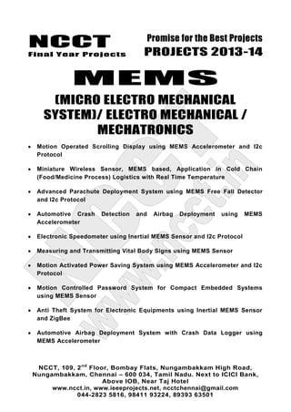 NCCT
Final Year Projects
Promise for the Best Projects
PROJECTS 2013-14
NCCT, 109, 2nd
Floor, Bombay Flats, Nungambakkam High Road,
Nungambakkam, Chennai – 600 034, Tamil Nadu. Next to ICICI Bank,
Above IOB, Near Taj Hotel
www.ncct.in, www.ieeeprojects.net, ncctchennai@gmail.com
044-2823 5816, 98411 93224, 89393 63501
MEMS
(MICRO ELECTRO MECHANICAL
SYSTEM)/ ELECTRO MECHANICAL /
MECHATRONICS
Motion Operated Scrolling Display using MEMS Accelerometer and I2c
Protocol
Miniature Wireless Sensor, MEMS based, Application in Cold Chain
(Food/Medicine Process) Logistics with Real Time Temperature
Advanced Parachute Deployment System using MEMS Free Fall Detector
and I2c Protocol
Automotive Crash Detection and Airbag Deployment using MEMS
Accelerometer
Electronic Speedometer using Inertial MEMS Sensor and I2c Protocol
Measuring and Transmitting Vital Body Signs using MEMS Sensor
Motion Activated Power Saving System using MEMS Accelerometer and I2c
Protocol
Motion Controlled Password System for Compact Embedded Systems
using MEMS Sensor
Anti Theft System for Electronic Equipments using Inertial MEMS Sensor
and ZigBee
Automotive Airbag Deployment System with Crash Data Logger using
MEMS Accelerometer
 