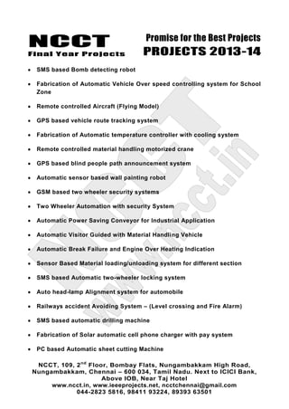 NCCT
Final Year Projects
Promise for the Best Projects
PROJECTS 2013-14
NCCT, 109, 2nd
Floor, Bombay Flats, Nungambakkam High Road,
Nungambakkam, Chennai – 600 034, Tamil Nadu. Next to ICICI Bank,
Above IOB, Near Taj Hotel
www.ncct.in, www.ieeeprojects.net, ncctchennai@gmail.com
044-2823 5816, 98411 93224, 89393 63501
SMS based Bomb detecting robot
Fabrication of Automatic Vehicle Over speed controlling system for School
Zone
Remote controlled Aircraft (Flying Model)
GPS based vehicle route tracking system
Fabrication of Automatic temperature controller with cooling system
Remote controlled material handling motorized crane
GPS based blind people path announcement system
Automatic sensor based wall painting robot
GSM based two wheeler security systems
Two Wheeler Automation with security System
Automatic Power Saving Conveyor for Industrial Application
Automatic Visitor Guided with Material Handling Vehicle
Automatic Break Failure and Engine Over Heating Indication
Sensor Based Material loading/unloading system for different section
SMS based Automatic two-wheeler locking system
Auto head-lamp Alignment system for automobile
Railways accident Avoiding System – (Level crossing and Fire Alarm)
SMS based automatic drilling machine
Fabrication of Solar automatic cell phone charger with pay system
PC based Automatic sheet cutting Machine
 