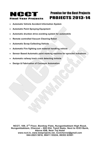 NCCT
Final Year Projects
Promise for the Best Projects
PROJECTS 2013-14
NCCT, 109, 2nd
Floor, Bombay Flats, Nungambakkam High Road,
Nungambakkam, Chennai – 600 034, Tamil Nadu. Next to ICICI Bank,
Above IOB, Near Taj Hotel
www.ncct.in, www.ieeeprojects.net, ncctchennai@gmail.com
044-2823 5816, 98411 93224, 89393 63501
Automatic Vehicle Accident Information System
Automatic Paint Spraying Equipment
Automatic drunken drive avoiding system for automobile
Remote controlled Vacuum Cleaning Robot
Automatic Scrap Collecting Vehicle
Automatic Fire fighting cum material handling vehicle
Sensor Based Automatic paint marking machine for sprocket Industries
Automatic railway track crack detecting Vehicle
Design & Fabrication of Conveyor Automation
 