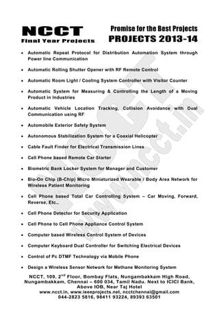 NCCT
Final Year Projects
Promise for the Best Projects
PROJECTS 2013-14
NCCT, 109, 2nd
Floor, Bombay Flats, Nungambakkam High Road,
Nungambakkam, Chennai – 600 034, Tamil Nadu. Next to ICICI Bank,
Above IOB, Near Taj Hotel
www.ncct.in, www.ieeeprojects.net, ncctchennai@gmail.com
044-2823 5816, 98411 93224, 89393 63501
Automatic Repeat Protocol for Distribution Automation System through
Power line Communication
Automatic Rolling Shutter Opener with RF Remote Control
Automatic Room Light / Cooling System Controller with Visitor Counter
Automatic System for Measuring & Controlling the Length of a Moving
Product in Industries
Automatic Vehicle Location Tracking, Collision Avoidance with Dual
Communication using RF
Automobile Exterior Safety System
Autonomous Stabilization System for a Coaxial Helicopter
Cable Fault Finder for Electrical Transmission Lines
Cell Phone based Remote Car Starter
Biometric Bank Locker System for Manager and Customer
Bio-On Chip (B-Chip) Micro Miniaturized Wearable / Body Area Network for
Wireless Patient Monitoring
Cell Phone based Total Car Controlling System – Car Moving, Forward,
Reverse, Etc.,
Cell Phone Detector for Security Application
Cell Phone to Cell Phone Appliance Control System
Computer based Wireless Control System of Devices
Computer Keyboard Dual Controller for Switching Electrical Devices
Control of Pc DTMF Technology via Mobile Phone
Design a Wireless Sensor Network for Methane Monitoring System
 