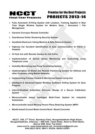 NCCT
Final Year Projects
Promise for the Best Projects
PROJECTS 2013-14
NCCT, 109, 2nd
Floor, Bombay Flats, Nungambakkam High Road,
Nungambakkam, Chennai – 600 034, Tamil Nadu. Next to ICICI Bank,
Above IOB, Near Taj Hotel
www.ncct.in, www.ieeeprojects.net, ncctchennai@gmail.com
044-2823 5816, 98411 93224, 89393 63501
Fully Automatic E-Filing System with Location, Tracking Applied in Real
Time Single Window System for Modern Govt. / Document / File
Management
Garment Conveyor Remote Controller
Guardhouse Visitor Screening Security System
Handheld Electronic Voting Machine & Data Retrieval System
Highway Car Accident Identification & Auto Communication to Patrol or
Hospital
Hi-Tech Car with Remote Camera for the Police
Implementation of Device Status Monitoring and Controlling using
Telephone Lines
Humidity Monitoring and Pump Controlling System
Implementation of Global and Remote Positioning System for Defense and
other Purposes using Mobile Networks
Implementing Process Control & Monitoring System using Can
Intelligent & Advanced Digital Wireless Audience Polling System for Quiz
Program
Internet-Enabled Calibration Services: Design of a Secure Calibration
System
Microcontroller based intelligent Multi-Timer System for industrial
Automation
Microcontroller based Moving Person Place Detecting System (MPP)
Mosfet based Current Mode Control Buck / Boost Converter
 