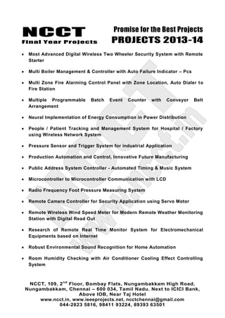 NCCT
Final Year Projects
Promise for the Best Projects
PROJECTS 2013-14
NCCT, 109, 2nd
Floor, Bombay Flats, Nungambakkam High Road,
Nungambakkam, Chennai – 600 034, Tamil Nadu. Next to ICICI Bank,
Above IOB, Near Taj Hotel
www.ncct.in, www.ieeeprojects.net, ncctchennai@gmail.com
044-2823 5816, 98411 93224, 89393 63501
Most Advanced Digital Wireless Two Wheeler Security System with Remote
Starter
Multi Boiler Management & Controller with Auto Failure Indicator – Pcs
Multi Zone Fire Alarming Control Panel with Zone Location, Auto Dialer to
Fire Station
Multiple Programmable Batch Event Counter with Conveyor Belt
Arrangement
Neural Implementation of Energy Consumption in Power Distribution
People / Patient Tracking and Management System for Hospital / Factory
using Wireless Network System
Pressure Sensor and Trigger System for industrial Application
Production Automation and Control, Innovative Future Manufacturing
Public Address System Controller - Automated Timing & Music System
Microcontroller to Microcontroller Communication with LCD
Radio Frequency Foot Pressure Measuring System
Remote Camera Controller for Security Application using Servo Motor
Remote Wireless Wind Speed Meter for Modern Remote Weather Monitoring
Station with Digital Read Out
Research of Remote Real Time Monitor System for Electromechanical
Equipments based on Internet
Robust Environmental Sound Recognition for Home Automation
Room Humidity Checking with Air Conditioner Cooling Effect Controlling
System
 