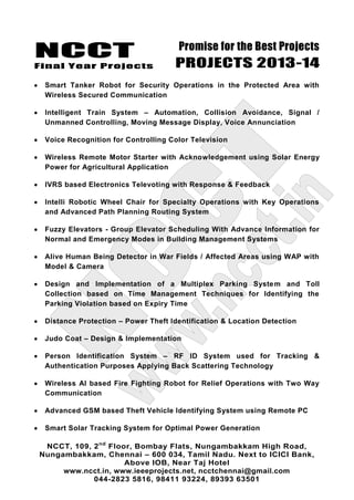 NCCT
Final Year Projects
Promise for the Best Projects
PROJECTS 2013-14
NCCT, 109, 2nd
Floor, Bombay Flats, Nungambakkam High Road,
Nungambakkam, Chennai – 600 034, Tamil Nadu. Next to ICICI Bank,
Above IOB, Near Taj Hotel
www.ncct.in, www.ieeeprojects.net, ncctchennai@gmail.com
044-2823 5816, 98411 93224, 89393 63501
Smart Tanker Robot for Security Operations in the Protected Area with
Wireless Secured Communication
Intelligent Train System – Automation, Collision Avoidance, Signal /
Unmanned Controlling, Moving Message Display, Voice Annunciation
Voice Recognition for Controlling Color Television
Wireless Remote Motor Starter with Acknowledgement using Solar Energy
Power for Agricultural Application
IVRS based Electronics Televoting with Response & Feedback
Intelli Robotic Wheel Chair for Specialty Operations with Key Operations
and Advanced Path Planning Routing System
Fuzzy Elevators - Group Elevator Scheduling With Advance Information for
Normal and Emergency Modes in Building Management Systems
Alive Human Being Detector in War Fields / Affected Areas using WAP with
Model & Camera
Design and Implementation of a Multiplex Parking System and Toll
Collection based on Time Management Techniques for Identifying the
Parking Violation based on Expiry Time
Distance Protection – Power Theft Identification & Location Detection
Judo Coat – Design & Implementation
Person Identification System – RF ID System used for Tracking &
Authentication Purposes Applying Back Scattering Technology
Wireless AI based Fire Fighting Robot for Relief Operations with Two Way
Communication
Advanced GSM based Theft Vehicle Identifying System using Remote PC
Smart Solar Tracking System for Optimal Power Generation
 
