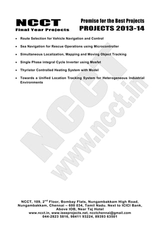 NCCT
Final Year Projects
Promise for the Best Projects
PROJECTS 2013-14
NCCT, 109, 2nd
Floor, Bombay Flats, Nungambakkam High Road,
Nungambakkam, Chennai – 600 034, Tamil Nadu. Next to ICICI Bank,
Above IOB, Near Taj Hotel
www.ncct.in, www.ieeeprojects.net, ncctchennai@gmail.com
044-2823 5816, 98411 93224, 89393 63501
Route Selection for Vehicle Navigation and Control
Sea Navigation for Rescue Operations using Microcontroller
Simultaneous Localization, Mapping and Moving Object Tracking
Single Phase integral Cycle Inverter using Mosfet
Thyristor Controlled Heating System with Model
Towards a Unified Location Tracking System for Heterogeneous Industrial
Environments
 