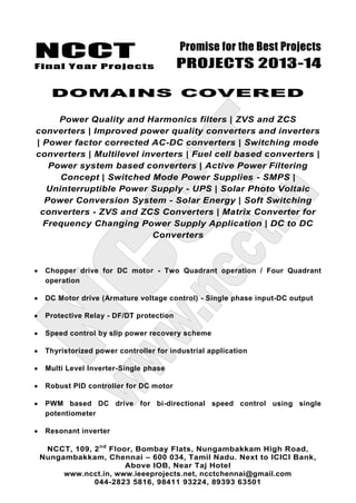 NCCT
Final Year Projects
Promise for the Best Projects
PROJECTS 2013-14
NCCT, 109, 2nd
Floor, Bombay Flats, Nungambakkam High Road,
Nungambakkam, Chennai – 600 034, Tamil Nadu. Next to ICICI Bank,
Above IOB, Near Taj Hotel
www.ncct.in, www.ieeeprojects.net, ncctchennai@gmail.com
044-2823 5816, 98411 93224, 89393 63501
DOMAINS COVERED
Power Quality and Harmonics filters | ZVS and ZCS
converters | Improved power quality converters and inverters
| Power factor corrected AC-DC converters | Switching mode
converters | Multilevel inverters | Fuel cell based converters |
Power system based converters | Active Power Filtering
Concept | Switched Mode Power Supplies - SMPS |
Uninterruptible Power Supply - UPS | Solar Photo Voltaic
Power Conversion System - Solar Energy | Soft Switching
converters - ZVS and ZCS Converters | Matrix Converter for
Frequency Changing Power Supply Application | DC to DC
Converters
Chopper drive for DC motor - Two Quadrant operation / Four Quadrant
operation
DC Motor drive (Armature voltage control) - Single phase input-DC output
Protective Relay - DF/DT protection
Speed control by slip power recovery scheme
Thyristorized power controller for industrial application
Multi Level Inverter-Single phase
Robust PID controller for DC motor
PWM based DC drive for bi-directional speed control using single
potentiometer
Resonant inverter
 