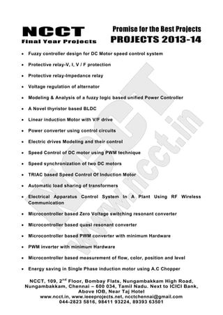 NCCT
Final Year Projects
Promise for the Best Projects
PROJECTS 2013-14
NCCT, 109, 2nd
Floor, Bombay Flats, Nungambakkam High Road,
Nungambakkam, Chennai – 600 034, Tamil Nadu. Next to ICICI Bank,
Above IOB, Near Taj Hotel
www.ncct.in, www.ieeeprojects.net, ncctchennai@gmail.com
044-2823 5816, 98411 93224, 89393 63501
Fuzzy controller design for DC Motor speed control system
Protective relay-V, I, V / F protection
Protective relay-Impedance relay
Voltage regulation of alternator
Modeling & Analysis of a fuzzy logic based unified Power Controller
A Novel thyristor based BLDC
Linear induction Motor with V/F drive
Power converter using control circuits
Electric drives Modeling and their control
Speed Control of DC motor using PWM technique
Speed synchronization of two DC motors
TRIAC based Speed Control Of Induction Motor
Automatic load sharing of transformers
Electrical Apparatus Control System In A Plant Using RF Wireless
Communication
Microcontroller based Zero Voltage switching resonant converter
Microcontroller based quasi resonant converter
Microcontroller based PWM converter with minimum Hardware
PWM inverter with minimum Hardware
Microcontroller based measurement of flow, color, position and level
Energy saving in Single Phase induction motor using A.C Chopper
 