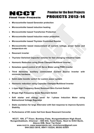 NCCT
Final Year Projects
Promise for the Best Projects
PROJECTS 2013-14
NCCT, 109, 2nd
Floor, Bombay Flats, Nungambakkam High Road,
Nungambakkam, Chennai – 600 034, Tamil Nadu. Next to ICICI Bank,
Above IOB, Near Taj Hotel
www.ncct.in, www.ieeeprojects.net, ncctchennai@gmail.com
044-2823 5816, 98411 93224, 89393 63501
Microcontroller based Generator protection
Microcontroller based induction heating
Microcontroller based Transformer Protection
Microcontroller based Induction motor protection
Microcontroller based Thyristor Controlled Reactor
Microcontroller based measurement of current, voltage, power factor and
temperature etc
Resonant inverter
Thyristor Switched Capacitor scheme for fast changing industrial loads
Harmonic Reduction using Diode Clamped Multilevel Inverter
Noiseless speed control of AC Servo Motor using PWM Inverter
Third Harmonic auxiliary commutated Current Source Inverter with
minimum hardware
Solid state transfer switch for custom power system
Harmonic reduction using Capacitor Clamped Multilevel Inverter
L-type High Frequency Quasi Resonant Zero Current Switch
M-type High Frequency Quasi Resonant Switch
Soft starter and energy saver for 1-phase Induction Motor using
Bidirectional Voltage Regulator
Static excitation for large Alternator with fast response to improve Dynamic
Stability
Performance of DC motor fed from Quasi Resonant Converter
 