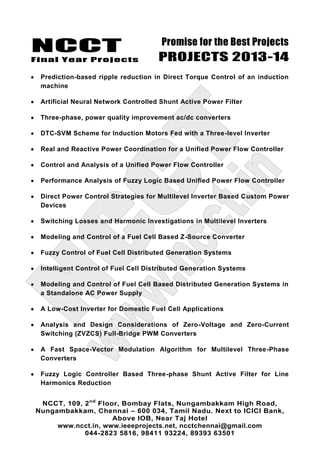 NCCT
Final Year Projects
Promise for the Best Projects
PROJECTS 2013-14
NCCT, 109, 2nd
Floor, Bombay Flats, Nungambakkam High Road,
Nungambakkam, Chennai – 600 034, Tamil Nadu. Next to ICICI Bank,
Above IOB, Near Taj Hotel
www.ncct.in, www.ieeeprojects.net, ncctchennai@gmail.com
044-2823 5816, 98411 93224, 89393 63501
Prediction-based ripple reduction in Direct Torque Control of an induction
machine
Artificial Neural Network Controlled Shunt Active Power Filter
Three-phase, power quality improvement ac/dc converters
DTC-SVM Scheme for Induction Motors Fed with a Three-level Inverter
Real and Reactive Power Coordination for a Unified Power Flow Controller
Control and Analysis of a Unified Power Flow Controller
Performance Analysis of Fuzzy Logic Based Unified Power Flow Controller
Direct Power Control Strategies for Multilevel Inverter Based Custom Power
Devices
Switching Losses and Harmonic Investigations in Multilevel Inverters
Modeling and Control of a Fuel Cell Based Z-Source Converter
Fuzzy Control of Fuel Cell Distributed Generation Systems
Intelligent Control of Fuel Cell Distributed Generation Systems
Modeling and Control of Fuel Cell Based Distributed Generation Systems in
a Standalone AC Power Supply
A Low-Cost Inverter for Domestic Fuel Cell Applications
Analysis and Design Considerations of Zero-Voltage and Zero-Current
Switching (ZVZCS) Full-Bridge PWM Converters
A Fast Space-Vector Modulation Algorithm for Multilevel Three-Phase
Converters
Fuzzy Logic Controller Based Three-phase Shunt Active Filter for Line
Harmonics Reduction
 