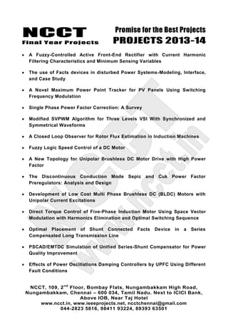 NCCT
Final Year Projects
Promise for the Best Projects
PROJECTS 2013-14
NCCT, 109, 2nd
Floor, Bombay Flats, Nungambakkam High Road,
Nungambakkam, Chennai – 600 034, Tamil Nadu. Next to ICICI Bank,
Above IOB, Near Taj Hotel
www.ncct.in, www.ieeeprojects.net, ncctchennai@gmail.com
044-2823 5816, 98411 93224, 89393 63501
A Fuzzy-Controlled Active Front-End Rectifier with Current Harmonic
Filtering Characteristics and Minimum Sensing Variables
The use of Facts devices in disturbed Power Systems-Modeling, Interface,
and Case Study
A Novel Maximum Power Point Tracker for PV Panels Using Switching
Frequency Modulation
Single Phase Power Factor Correction: A Survey
Modified SVPWM Algorithm for Three Levels VSI With Synchronized and
Symmetrical Waveforms
A Closed Loop Observer for Rotor Flux Estimation in Induction Machines
Fuzzy Logic Speed Control of a DC Motor
A New Topology for Unipolar Brushless DC Motor Drive with High Power
Factor
The Discontinuous Conduction Mode Sepic and Cuk Power Factor
Preregulators: Analysis and Design
Development of Low Cost Multi Phase Brushless DC (BLDC) Motors with
Unipolar Current Excitations
Direct Torque Control of Five-Phase Induction Motor Using Space Vector
Modulation with Harmonics Elimination and Optimal Switching Sequence
Optimal Placement of Shunt Connected Facts Device in a Series
Compensated Long Transmission Line
PSCAD/EMTDC Simulation of Unified Series-Shunt Compensator for Power
Quality Improvement
Effects of Power Oscillations Damping Controllers by UPFC Using Different
Fault Conditions
 