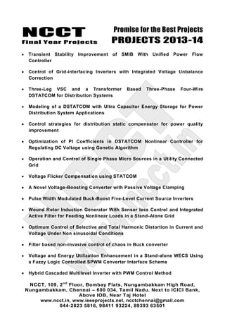 NCCT
Final Year Projects
Promise for the Best Projects
PROJECTS 2013-14
NCCT, 109, 2nd
Floor, Bombay Flats, Nungambakkam High Road,
Nungambakkam, Chennai – 600 034, Tamil Nadu. Next to ICICI Bank,
Above IOB, Near Taj Hotel
www.ncct.in, www.ieeeprojects.net, ncctchennai@gmail.com
044-2823 5816, 98411 93224, 89393 63501
Transient Stability Improvement of SMIB With Unified Power Flow
Controller
Control of Grid-interfacing Inverters with Integrated Voltage Unbalance
Correction
Three-Leg VSC and a Transformer Based Three-Phase Four-Wire
DSTATCOM for Distribution Systems
Modeling of a DSTATCOM with Ultra Capacitor Energy Storage for Power
Distribution System Applications
Control strategies for distribution static compensator for power quality
improvement
Optimization of PI Coefficients in DSTATCOM Nonlinear Controller for
Regulating DC Voltage using Genetic Algorithm
Operation and Control of Single Phase Micro Sources in a Utility Connected
Grid
Voltage Flicker Compensation using STATCOM
A Novel Voltage-Boosting Converter with Passive Voltage Clamping
Pulse Width Modulated Buck-Boost Five-Level Current Source Inverters
Wound Rotor Induction Generator With Sensor less Control and Integrated
Active Filter for Feeding Nonlinear Loads in a Stand-Alone Grid
Optimum Control of Selective and Total Harmonic Distortion in Current and
Voltage Under Non sinusoidal Conditions
Filter based non-invasive control of chaos in Buck converter
Voltage and Energy Utilization Enhancement in a Stand-alone WECS Using
a Fuzzy Logic Controlled SPWM Converter Interface Scheme
Hybrid Cascaded Multilevel Inverter with PWM Control Method
 