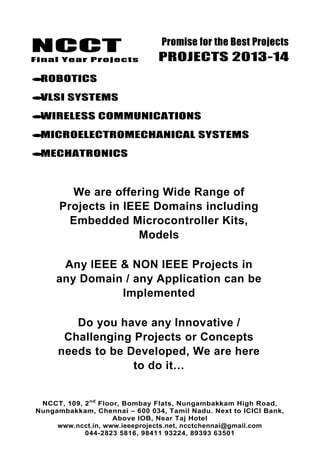 NCCT
Final Year Projects
Promise for the Best Projects
PROJECTS 2013-14
NCCT, 109, 2nd
Floor, Bombay Flats, Nungambakkam High Road,
Nungambakkam, Chennai – 600 034, Tamil Nadu. Next to ICICI Bank,
Above IOB, Near Taj Hotel
www.ncct.in, www.ieeeprojects.net, ncctchennai@gmail.com
044-2823 5816, 98411 93224, 89393 63501
ROBOTICS
VLSI SYSTEMS
WIRELESS COMMUNICATIONS
MICROELECTROMECHANICAL SYSTEMS
MECHATRONICS
We are offering Wide Range of
Projects in IEEE Domains including
Embedded Microcontroller Kits,
Models
Any IEEE & NON IEEE Projects in
any Domain / any Application can be
Implemented
Do you have any Innovative /
Challenging Projects or Concepts
needs to be Developed, We are here
to do it…
 