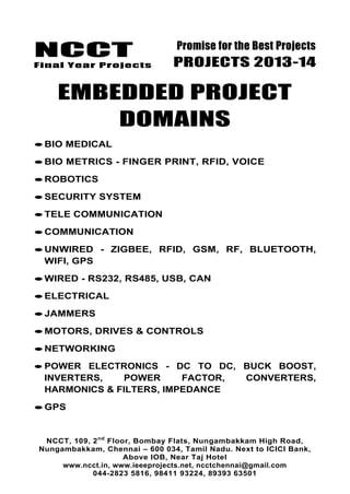 NCCT
Final Year Projects
Promise for the Best Projects
PROJECTS 2013-14
NCCT, 109, 2nd
Floor, Bombay Flats, Nungambakkam High Road,
Nungambakkam, Chennai – 600 034, Tamil Nadu. Next to ICICI Bank,
Above IOB, Near Taj Hotel
www.ncct.in, www.ieeeprojects.net, ncctchennai@gmail.com
044-2823 5816, 98411 93224, 89393 63501
EMBEDDED PROJECT
DOMAINS
BIO MEDICAL
BIO METRICS - FINGER PRINT, RFID, VOICE
ROBOTICS
SECURITY SYSTEM
TELE COMMUNICATION
COMMUNICATION
UNWIRED - ZIGBEE, RFID, GSM, RF, BLUETOOTH,
WIFI, GPS
WIRED - RS232, RS485, USB, CAN
ELECTRICAL
JAMMERS
MOTORS, DRIVES & CONTROLS
NETWORKING
POWER ELECTRONICS - DC TO DC, BUCK BOOST,
INVERTERS, POWER FACTOR, CONVERTERS,
HARMONICS & FILTERS, IMPEDANCE
GPS
 